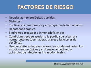 • Neoplasias hematológicas y solidas.
• Diabetes.
• Insuficiencia renal crónica y en programa de hemodiálisis.
• Hepatopatía crónica.
• Síndromes asociados a inmunodeficiencias
• Condiciones que se asocian a la perdida de la barrera
  normal cutánea (quemaduras graves y las ulceras de
  decúbito).
• Uso de catéteres intravasculares, las sondas urinarias, los
  estudios endoscópicos y el drenaje percutáneo o
  quirúrgico de infecciones intraabdominales.


                                      Med Intensiva.2009;33(7):336–345
 