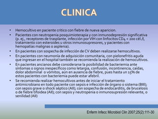•   Hemocultivo en paciente critico con fiebre de nueva aparicion.
•   Pacientes con neutropenia posquimioterapia y con inmunodepresión significativa
    (p. ej., receptores de trasplante, infección por VIH con linfocitos CD4 < 200 cél./l,
    tratamiento con esteroides u otros inmunosupresores, y pacientes con
    hemopatías malignas o asplenia).
•   En pacientes con sospecha de infección de CV deben realizarse hemocultivos.
•   En pacientes con neumonía de adquisición comunitaria, con pielonefritis aguda
    que ingresan en el hospital también se recomienda la realización de hemocultivos.
•   En pacientes ancianos debe considerarse la posibilidad de bacteriemia ante
    síntomas o signos inespecíficos como letargia, confusión, incontinencia, caídas,
    dolor abdominal o vómitos, aún en ausencia de fiebre, pues hasta un 15% de
    estos pacientes con bacteriemia puede estar afebril.
•   Se recomienda realizar hemocultivos antes de iniciar el tratamiento
    antimicrobiano en todo paciente con sepsis e infección de órgano o sistema (BIII);
    con sepsis grave o shock séptico (AII); con sospecha de endocarditis, de brucelosis
    o de fiebre tifoidea (AII); con sepsis y neutropenia o inmunosupresión relevante, o
    senilidad (AII)



                                                 Enferm Infecc Microbiol Clin 2007;25(2):111-30
 