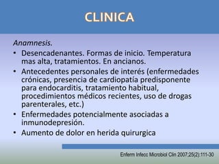 Anamnesis.
• Desencadenantes. Formas de inicio. Temperatura
  mas alta, tratamientos. En ancianos.
• Antecedentes personales de interés (enfermedades
  crónicas, presencia de cardiopatía predisponente
  para endocarditis, tratamiento habitual,
  procedimientos médicos recientes, uso de drogas
  parenterales, etc.)
• Enfermedades potencialmente asociadas a
  inmunodepresión.
• Aumento de dolor en herida quirurgica

                            Enferm Infecc Microbiol Clin 2007;25(2):111-30
 