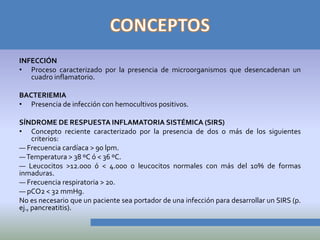 INFECCIÓN
• Proceso caracterizado por la presencia de microorganismos que desencadenan un
   cuadro inflamatorio.

BACTERIEMIA
• Presencia de infección con hemocultivos positivos.

SÍNDROME DE RESPUESTA INFLAMATORIA SISTÉMICA (SIRS)
• Concepto reciente caracterizado por la presencia de dos o más de los siguientes
     criterios:
— Frecuencia cardíaca > 90 lpm.
— Temperatura > 38 ºC ó < 36 ºC.
— Leucocitos >12.000 ó < 4.000 o leucocitos normales con más del 10% de formas
inmaduras.
— Frecuencia respiratoria > 20.
— pCO2 < 32 mmHg.
No es necesario que un paciente sea portador de una infección para desarrollar un SIRS (p.
ej., pancreatitis).
 