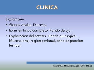 Exploracion.
• Signos vitales. Diuresis.
• Examen físico completo. Fondo de ojo.
• Exploracion del cateter. Herida quirurgica.
  Mucosa oral, region perianal, zona de puncion
  lumbar.




                           Enferm Infecc Microbiol Clin 2007;25(2):111-30
 