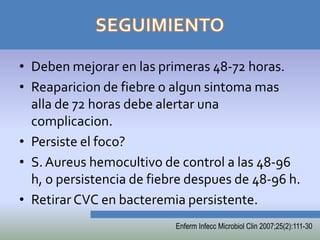 • Deben mejorar en las primeras 48-72 horas.
• Reaparicion de fiebre o algun sintoma mas
  alla de 72 horas debe alertar una
  complicacion.
• Persiste el foco?
• S. Aureus hemocultivo de control a las 48-96
  h, o persistencia de fiebre despues de 48-96 h.
• Retirar CVC en bacteremia persistente.
                           Enferm Infecc Microbiol Clin 2007;25(2):111-30
 