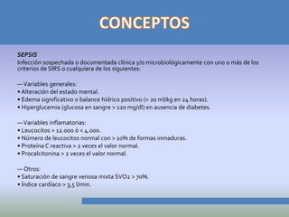 SEPSIS
Infección sospechada o documentada clínica y/o microbiológicamente con uno o más de los
criterios de SIRS o cualquiera de los siguientes:

— Variables generales:
• Alteración del estado mental.
• Edema significativo o balance hídrico positivo (> 20 ml/kg en 24 horas).
• Hiperglucemia (glucosa en sangre > 120 mg/dl) en ausencia de diabetes.

— Variables inflamatorias:
• Leucocitos > 12.000 ó < 4.000.
• Número de leucocitos normal con > 10% de formas inmaduras.
• Proteína C reactiva > 2 veces el valor normal.
• Procalcitonina > 2 veces el valor normal.

— Otros:
• Saturación de sangre venosa mixta SVO2 > 70%.
• Índice cardíaco > 3,5 l/min.
 