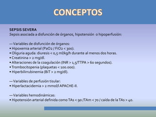 SEPSIS SEVERA
Sepsis asociada a disfunción de órganos, hipotensión o hipoperfusión:

— Variables de disfunción de órganos:
• Hipoxemia arterial (PaO2 / FiO2 < 300).
• Oliguria aguda: diuresis < 0,5 ml/kg/h durante al menos dos horas.
• Creatinina > 2 mg/dl.
• Alteraciones de la coagulación (INR > 1,5/TTPA > 60 segundos).
• Trombocitopenia (plaquetas < 100.000).
• Hiperbilirrubinemia (BiT > 2 mg/dl).

— Variables de perfusión tisular:
• Hiperlactacidemia > 2 mmol/l APACHE-II.

— Variables hemodinámicas:
• Hipotensión arterial definida como TAs < 90 /TAm < 70 / caída de la TAs > 40.
 