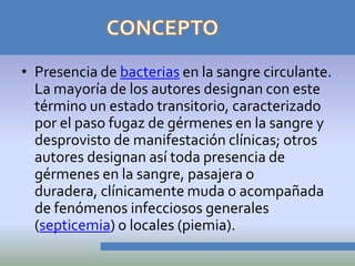 • Presencia de bacterias en la sangre circulante.
  La mayoría de los autores designan con este
  término un estado transitorio, caracterizado
  por el paso fugaz de gérmenes en la sangre y
  desprovisto de manifestación clínicas; otros
  autores designan así toda presencia de
  gérmenes en la sangre, pasajera o
  duradera, clínicamente muda o acompañada
  de fenómenos infecciosos generales
  (septicemia) o locales (piemia).
 
