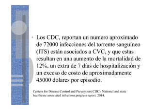 • Los CDC, reportan un numero aproximado
de 72000 infecciones del torrente sanguíneo
(ITS) están asociados a CVC, y que estas
resultan en una aumento de la mortalidad de
12%, un extra de 7 días de hospitalización y
un exceso de costo de aproximadamente
45000 dólares por episodio.
Centers for Disease Control and Prevention (CDC). National and state
healthcare associated infections progress report. 2014.
 