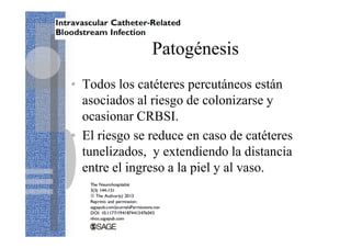 Patogénesis
• Todos los catéteres percutáneos están
asociados al riesgo de colonizarse y
ocasionar CRBSI.
• El riesgo se reduce en caso de catéteres
tunelizados, y extendiendo la distancia
entre el ingreso a la piel y al vaso.
 