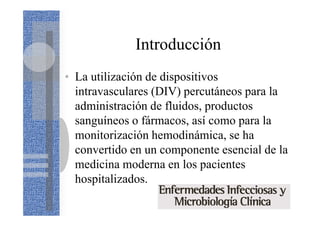Introducción
• La utilización de dispositivos
intravasculares (DIV) percutáneos para la
administración de fluidos, productos
sanguíneos o fármacos, así como para la
monitorización hemodinámica, se ha
convertido en un componente esencial de la
medicina moderna en los pacientes
hospitalizados.
 