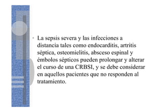 • La sepsis severa y las infecciones a
distancia tales como endocarditis, artritis
séptica, osteomielitis, absceso espinal y
émbolos sépticos pueden prolongar y alterar
el curso de una CRBSI, y se debe considerar
en aquellos pacientes que no responden al
tratamiento.
 