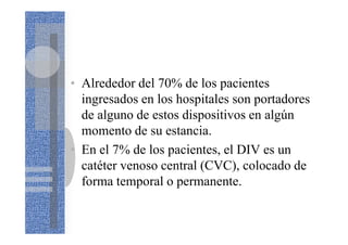 • Alrededor del 70% de los pacientes
ingresados en los hospitales son portadores
de alguno de estos dispositivos en algún
momento de su estancia.
• En el 7% de los pacientes, el DIV es un
catéter venoso central (CVC), colocado de
forma temporal o permanente.
 