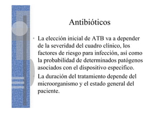Antibióticos
• La elección inicial de ATB va a depender
de la severidad del cuadro clínico, los
factores de riesgo para infección, así como
la probabilidad de determinados patógenos
asociados con el dispositivo especifico.
• La duración del tratamiento depende del
microorganismo y el estado general del
paciente.
 