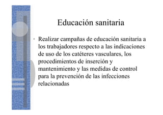 Educación sanitaria
• Realizar campañas de educación sanitaria a
los trabajadores respecto a las indicaciones
de uso de los catéteres vasculares, los
procedimientos de inserción y
mantenimiento y las medidas de control
para la prevención de las infecciones
relacionadas
 