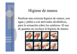 Higiene de manos
• Realizar una correcta higiene de manos, con
agua y jabón o con derivados alcohólicos,
para la actuación sobre los catéteres. El uso
de guantes no excluye la higiene de manos.
 