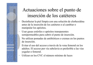 Actuaciones sobre el punto de
inserción de los catéteres
• Desinfectar la piel limpia con una solución de clorhexidina
antes de la inserción de los catéteres o al cambiar o
manipular los apósitos.
• Usar gasas estériles o apósitos transparentes
semipermeables para cubrir el punto de inserción.
• No utilizar pomadas de antibióticos o cremas en los puntos
de inserción.
• Evitar el uso del acceso a través de la vena femoral en los
adultos. El acceso por vía subclavia es preferible a las vías
yugular o femoral.
• Utilizar en los CVC el número mínimo de luces
 