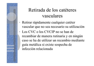 Retirada de los catéteres
vasculares
• Retirar rápidamente cualquier catéter
vascular que no sea necesario su utilización
• Los CVC o los CVCIP no se han de
recambiar de manera rutinaria y en ningún
caso se ha de utilizar un recambio mediante
guía metálica si existe sospecha de
infección relacionada
 