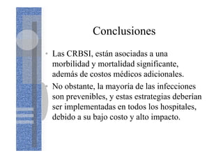 Conclusiones
• Las CRBSI, están asociadas a una
morbilidad y mortalidad significante,
además de costos médicos adicionales.
• No obstante, la mayoría de las infecciones
son prevenibles, y estas estrategias deberían
ser implementadas en todos los hospitales,
debido a su bajo costo y alto impacto.
 