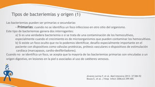 Las bacteriemias pueden ser primarias o secundarias
- Primarias: cuando no se identifica un foco infeccioso en otro sitio del organismo.
Este tipo de bacteriemias genera dos interrogantes:
a) Si es una verdadera bacteriemia o si se trata de una contaminación de los hemocultivos,
especialmente cuando el crecimiento es de microorganismos que pueden contaminar los hemocultivos.
b) Si existe un foco oculto que no lo podemos identificar, desafío especialmente importante en el
paciente con dispositivos como válvulas protésicas, prótesis vasculares o dispositivos de estimulación
cardíaca (marcapasos, cardio-desfibriladores).
Cuando no se identifica un foco, se acepta que la mayoría de las bacteriemias primarias son vinculadas a un
origen digestivo, en lesiones en la piel o asociadas al uso de catéteres venosos.
Tipos de bacteriemias y origen (1)
Alvarez-Lerma F, et al. Med Intensiva 2013; 37:584-92
Bouza E, et al. J Hosp Infect 2006;63:399-405
 