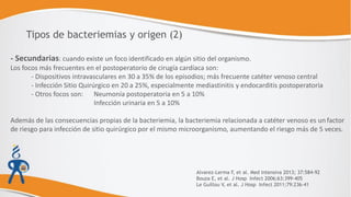 - Secundarias: cuando existe un foco identificado en algún sitio del organismo.
Los focos más frecuentes en el postoperatorio de cirugía cardíaca son:
- Dispositivos intravasculares en 30 a 35% de los episodios; más frecuente catéter venoso central
- Infección Sitio Quirúrgico en 20 a 25%, especialmente mediastinitis y endocarditis postoperatoria
- Otros focos son: Neumonía postoperatoria en 5 a 10%
Infección urinaria en 5 a 10%
Además de las consecuencias propias de la bacteriemia, la bacteriemia relacionada a catéter venoso es un factor
de riesgo para infección de sitio quirúrgico por el mismo microorganismo, aumentando el riesgo más de 5 veces.
Tipos de bacteriemias y origen (2)
Alvarez-Lerma F, et al. Med Intensiva 2013; 37:584-92
Bouza E, et al. J Hosp Infect 2006;63:399-405
Le Guillou V, et al. J Hosp Infect 2011;79:236-41
 