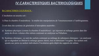 B) CARACTERES CULTURAUX :
L’incubation est assurée soit :
1) Dans la chambre d’anaérobiose : la totalité des manipulations de l’ensemencement a l’antibiogramme.
2) soit dans des systèmes de génération d’atmosphère anaérobie :
a) Systèmes physiques (comme la chambre d’anaérobiose) : qui injectent un mélange gazeux dans des
jarres de divers volumes elles mêmes contenant un catalyseur au Palladium.
b) Systèmes chimiques : ce sont des sachets contenant un mélange de substances chimiques + un catalyseur
qui se dégradent en libérant le mélange gazeux désiré, tout en détruisant l’oxygène. Ses sachets sont
ajoutés aux jarres ou sachets individuels d’incubation après dépôt des supports de culture.
IV.CARACTERISTIQUES BACTERIOLOGIQUES
 