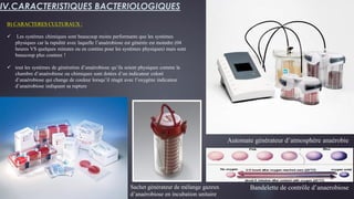 B) CARACTERES CULTURAUX :
 Les systèmes chimiques sont beaucoup moins performants que les systèmes
physiques car la rapidité avec laquelle l’anaérobiose est générée est moindre (04
heures VS quelques minutes ou en continu pour les systèmes physiques) mais sont
beaucoup plus couteux !
 tout les systèmes de génération d’anaérobiose qu’ils soient physiques comme la
chambre d’anaérobiose ou chimiques sont dotées d’un indicateur coloré
d’anaérobiose qui change de couleur lorsqu’il réagit avec l’oxygène indicateur
d’anaérobiose indiquant sa rupture
IV.CARACTERISTIQUES BACTERIOLOGIQUES
Automate générateur d’atmosphère anaérobie
Sachet générateur de mélange gazeux
d’anaérobiose en incubation unitaire
Bandelette de contrôle d’anaerobiose
 