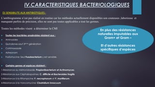 D) SENSIBILITE AUX ANTIBIOTIQUES :
IV.CARACTERISTIQUES BACTERIOLOGIQUES
 Toutes les bactéries anaérobies résistent aux :
 Aminosides
 Quinolones sauf 3ème génération
 Cotrimoxazole
 Aztreonam
 Fosfomycine: Seul Fusobacterium y est sensible.
 Certains genres et espèces résistent :
1-Résistance au Métronidazole: Propionibacterium et Actinomyces.
2-Résistance aux Céphalosporines: C. difficile et.Bacteroides fragilis
3-Résistance à la Rifampicine: F. necrophorum et F. mortiferum.
4-Résistance à la Vancomycine: Clostridium innocuum
En plus des résistances
naturelles imputables aux
Gram+ et Gram –
Et d’autres résistances
spécifiques d’espèces
L’antibiogramme n’est pas réalisé en routine car les méthodes actuellement disponibles son couteuses ,laborieuse et
manquant parfois de précision, elles ne sont pas toutes applicables a tout les germes.
Toutes les méthodes visent a déterminer la CMI
 