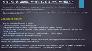 FACTEURS DE PATHOGENICITE:
• Adhésion, mobilité et formation de biofilm
• Présence d’une capsule pour certaines espèces
• Enzymes hydrolytiques : protéases, hyaluronidases, collagénases, ADNases, lipases…
• LPS : pour les Gram négatif , sa toxicité est variable d’un genre a un autre (réduit pour Bacteroides spp, forte pour
Fusobacterium spp
• Production de pigments protecteurs contre les radicaux libres pour certaines espèces
• Modulation et échappement a la réponse immunitaire
etc
En raison de la très grande diversité de ses bactéries, les facteurs de virulence précis, leurs implication dans le processus
infectieux e d’autres syndromes sont encore a explorer
Il est a noter que les infection a bactéries anaérobies endogènes sont dans plus de 80% des cas POLYMICROBIENNES, en
association avec d’autres anaérobies ou avec des aérobies / aéro-anaérobies facultatifs.
V.POUVOIR PATHOGENE DES ANAEROBIES ENDOGENES
 Les anaérobies de la flore endogène sont des pathogènes opportunistes , leurs rôle précis dans divers syndromes
Infectieux et immuno-pathologiques sont en cours d »investigation
 Ses bactéries ont longtemps été considérés comme a pouvoir pathogène réduit, mais s’imposent de plus en plus comme étiologie
principale de plusieurs maladies
 