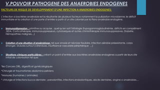 V.POUVOIR PATHOGENE DES ANAEROBIES ENDOGENES
FACTEURS DE RISQUE DE DEVELOPPEMENT D’UNE INFECTION A ANAEROBIES ENDOGENES:
L’infection a bactéries anaérobie est la résultante de plusieurs facteurs notamment la pullulation microbienne, le déficit
immunitaire et la création d’une porte d’entrée a partir d’un site colonisé par la Flora anaérobie endogène.
 Immunodépression : primitive ou acquise , quel qu'en soit l’étiologie (hypogammaglobulinémie, déficits en compélment
,SIDA, Corticothérapie, immunosuppresseurs, cytotoxiques et autres chimiothérapie immunosuppressives, Diabète,
Hémopathies malignes…)
 Création d’une situation d’anaérobiose: tel que anoxie et nécrose tissulaire, infection aérobie préexistante, corps
étranger, brulures surtout si étendues, insuffisance vasculaire périphérique …)
 Situations cliniques particulières : créant un point d’entrée aux bactéries anaérobies endogènes a partir de leurs site
initial de colonisation tel que:
*les Cancers ORL, digestifs et gynécologiques
*Chirurgie et traumatismes abdomino-pelviens
*Morsures (humaines / animales)
* chirurgie et Infections bucco-dentaire : parodontites, infections endodontiques, abcès dentaires, angine a anaérobies…
 
