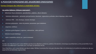 V.POUVOIR PATHOGENE DES ANAEROBIES ENDOGENES
Formes Cliniques des infections a anaérobies strictes:
Les autres tableaux cliniques regroupent :
 Infections bucco-dentaires: parodontites, pulpites, abcès dentaire.
 infections abdominales : péritonites post-perforation intestinale, suppurations profondes (abcès hépatique, abcès rénal)
 infections ORL : otite chronique, sinusite chronique
 infections pulmonaires : abcès du poumon, pneumonies (post inhalation)
 empyèmes cérébraux
 infections gynécologiques (vaginoses, endométrites , abcès pelviens)
 Infection du pied diabétique
 sepsis à anaérobies strictes (ex : post-ovortement)
etc
Toutes ces infections sont caractérisés par leurs localisation profond, parfois d’évolution chronique (surinfection), et la proximité d’une
cavité naturellement colonisée par une flore anaérobie stricte.
Ces infections, sont caractérisés par leurs odeur fétide, la production de gaz (douleur liée a la distension) et parfois la présence de pus
pigmenté (anaérobies pigmentés)
 
