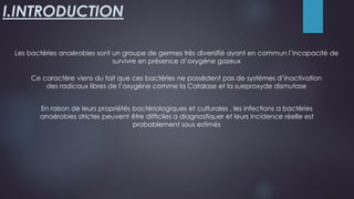 I.INTRODUCTION
Ce caractère viens du fait que ces bactéries ne possèdent pas de systèmes d’inactivation
des radicaux libres de l’oxygène comme la Catalase et la sueproxyde dismutase
Les bactéries anaérobies sont un groupe de germes très diversifié ayant en commun l’incapacité de
survivre en présence d’oxygène gazeux
En raison de leurs propriétés bactériologiques et culturales , les infections a bactéries
anaérobies strictes peuvent être difficiles a diagnostiquer et leurs incidence réelle est
probablement sous estimés
 