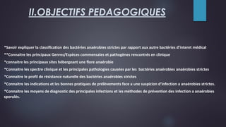 II.OBJECTIFS PEDAGOGIQUES
*Savoir expliquer la classification des bactéries anaérobies strictes par rapport aux autre bactéries d’interet médical
**Connaitre les principaux Genres/Espèces commensales et pathogènes rencontrés en clinique
*connaitre les principaux sites hébergeant une flore anaérobie
*Connaitre les spectre clinique et les principales pathologies causées par les bactéries anaérobies anaérobies strictes
*Connaitre le profil de résistance naturelle des bactéries anaérobies strictes
*Connaitre les indications et les bonnes pratiques de prélèvements face a une suspicion d’infection a anaérobies strictes.
*Connaitre les moyens de diagnostic des principales infections et les méthodes de prévention des infection a anaérobies
sporulés.
 