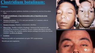 Clostridium botulinum:
Clinique:
:
Il s’agit souvent de petites épidémies familiales ou touchant les convives d’un même
repas.
1)- Il s’agit essentiellement d’une intoxication suite à l’ingestion de toxine
préformée :
 Période d’incubation : 8 à 12 h, mais peut atteindre 2 à 3 semaines, selon la
quantité de toxine ingérée.
 Période d’invasion : Nausées, vomissements, diarrhées.
 Phase d’état : Troubles oculaires, Dysphagie, Sécheresse des muqueuses par
tarissement des secrétions, Constipation, Dysurie Asthénie physique et sexuelle,
Paralysie flasque, état comateux, parfois atteinte cardiaque avec parfois des formes
atypiques. La fièvre est absente.
 Evolution :
* Peut etre favorable soit spontanément soit après TRT symptomatique
* Mortelle par arret respiratoire
 