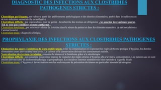DIAGNOSTIC DES INFECTIONS AUX CLOSTRIDIES
PATHOGENES STRICTES :
Clostridium perfringens: par culture a partir des prélèvements pathologiques et des denrées alimentaires, parfoi dans les selles en cas
de toxi-infection surtout si elle est collective
Clostridium difficile : par coproculture, pour ce germe , la recherche des toxines est obligatoire , les souches dn’exprimant pas les
Tcd ne sont pas considérés comme pathgènes .
Clostridium botulinum : par mise en évidence de la toxine dans le sérum du patient et dans les aliments suspects et ce par inoculation a
l’animal (souris)
Clostridium tetani : diagnostic clinique,
PROPHYLAXIE DES INFECTIONS AUX CLOSTRIDIES PATHOGENES
STRICTES :
Elimiantion des spores / inhibition de leurs proliferation: éviter la contamination en respectant les règles de bonne pratique d’hygiène, les denrées
alimentaires crues doivent être bien lavés . La cuisson et la conservation doivent être correctement réalisés.
Neutralisation des toxines circulantes: concerne le tétanos et le botulisme grâce a la sérothérapie
Clostridium difficile : son caractère nosocomial impose de respecter des règles strictes d’hygiène afin d’éviter la contamination. Les patients qui en sont
atteints doivent subir un isolement technique et géographique. Les récidives internes semblent très bien répondre a la greffe fécale
Clostridium tetani : l’hygiène et la vaccination sont les seuls moyens de prévention du tétanos en particulier néonatal et iatrogène.
 
