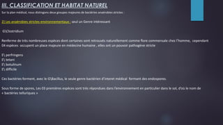 III. CLASSIFICATION ET HABITAT NATUREL
Sur la plan médical, nous distingons deux groupes majeures de bactéries anaérobies strictes :
2) Les anaérobies strictes environnementaux : seul un Genre intéressant
GClostridium
Renferme de très nombreuses espèces dont certaines sont retrouvés naturellement comme flore commensale chez l’homme, cependant
04 espèces occupent un place majeure en médecine humaine , elles ont un pouvoir pathogène stricte
E perfringens
E tetani
E botulinum
E difficile
Ces bactéries forment, avec le GBacillus, le seule genre bactérien d’interet médical formant des endospores.
Sous forme de spores, Les 03 premières espèces sont très répondues dans l’environnement en particulier dans le sol, d’où le nom de
« bactéries telluriques »
 