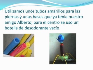 Utilizamos unos tubos amarillos para las
piernas y unas bases que ya tenia nuestro
amigo Alberto, para el centro se uso un
botella de desodorante vacío
 