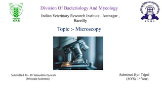 Topic :- Microscopy
Division Of Bacteriology And Mycology
Indian Veterinary Research Institute , Izatnagar ,
Bareilly
Submitted To:- Dr Salauddin Qureshi
(Principle Scientist)
Submitted By:- Tejpal
(MVSc 1st Year)
 