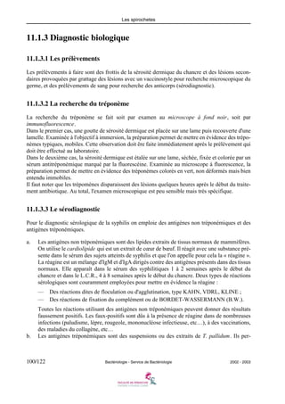 Les spirochetes
100/122 Bactériologie - Service de Bactériologie 2002 - 2003
11.1.3 Diagnostic biologique
11.1.3.1 Les prélèvements
Les prélèvements à faire sont des frottis de la sérosité dermique du chancre et des lésions secon-
daires provoquées par grattage des lésions avec un vaccinostyle pour recherche microscopique du
germe, et des prélèvements de sang pour recherche des anticorps (sérodiagnostic).
11.1.3.2 La recherche du tréponème
La recherche du tréponème se fait soit par examen au microscope à fond noir, soit par
immunofluorescence.
Dans le premier cas, une goutte de sérosité dermique est placée sur une lame puis recouverte d'une
lamelle. Examinée à l'objectif à immersion, la préparation permet de mettre en évidence des trépo-
nèmes typiques, mobiles. Cette observation doit êre faite immédiatement après le prélèvement qui
doit être effectué au laboratoire.
Dans le deuxième cas, la sérosité dermique est étalée sur une lame, séchée, fixée et colorée par un
sérum antitréponémique marqué par la fluorescéine. Examinée au microscope à fluorescence, la
préparation permet de mettre en évidence des tréponèmes colorés en vert, non déformés mais bien
entendu immobiles.
Il faut noter que les trépomènes disparaissent des lésions quelques heures après le début du traite-
ment antibiotique. Au total, l'examen microscopique est peu sensible mais très spécifique.
11.1.3.3 Le sérodiagnostic
Pour le diagnostic sérologique de la syphilis on emploie des antigènes non tréponémiques et des
antigènes tréponémiques.
a. Les antigènes non tréponémiques sont des lipides extraits de tissus normaux de mammifères.
On utilise le cardiolipide qui est un extrait de cœur de bœuf. Il réagit avec une substance pré-
sente dans le sérum des sujets atteints de syphilis et que l'on appelle pour cela la « réagine ».
La réagine est un mélange d'IgM et d'IgA dirigés contre des antigènes présents dans des tissus
normaux. Elle apparaît dans le sérum des syphilitiques 1 à 2 semaines après le début du
chancre et dans le L.C.R., 4 à 8 semaines après le début du chancre. Deux types de réactions
sérologiques sont couramment employées pour mettre en évidence la réagine :
— Des réactions dites de floculation ou d'agglutination, type KAHN, VDRL, KLINE ;
— Des réactions de fixation du complément ou de BORDET-WASSERMANN (B.W.).
Toutes les réactions utilisant des antigènes non tréponémiques peuvent donner des résultats
faussement positifs. Les faux-positifs sont dûs à la présence de réagine dans de nombreuses
infections (paludisme, lèpre, rougeole, mononucléose infectieuse, etc…), à des vaccinations,
des maladies du collagène, etc…
b. Les antigènes tréponémiques sont des suspensions ou des extraits de T. pallidum. Ils per-
 