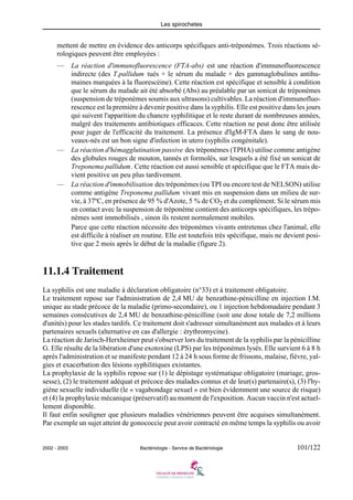 Les spirochetes
2002 - 2003 Bactériologie - Service de Bactériologie 101/122
mettent de mettre en évidence des anticorps spécifiques anti-tréponèmes. Trois réactions sé-
rologiques peuvent être employées :
— La réaction d'immunofluorescence (FTA-abs) est une réaction d'immunofluorescence
indirecte (des T.pallidum tués + le sérum du malade + des gammaglobulines antihu-
maines marquées à la fluorescéine). Cette réaction est spécifique et sensible à condition
que le sérum du malade ait été absorbé (Abs) au préalable par un sonicat de tréponèmes
(suspension de tréponèmes soumis aux ultrasons) cultivables. La réaction d'immunofluo-
rescence est la première à devenir positive dans la syphilis. Elle est positive dans les jours
qui suivent l'apparition du chancre syphilitique et le reste durant de nombreuses années,
malgré des traitements antibiotiques efficaces. Cette réaction ne peut donc être utilisée
pour juger de l'efficacité du traitement. La présence d'IgM-FTA dans le sang de nou-
veaux-nés est un bon signe d'infection in utero (syphilis congénitale).
— La réaction d'hémagglutination passive des tréponèmes (TPHA) utilise comme antigène
des globules rouges de mouton, tannés et formolés, sur lesquels a été fixé un sonicat de
Treponema pallidum. Cette réaction est aussi sensible et spécifique que le FTA mais de-
vient positive un peu plus tardivement.
— La réaction d'immobilisation des tréponèmes (ou TPI ou encore test de NELSON) utilise
comme antigène Treponema pallidum vivant mis en suspension dans un milieu de sur-
vie, à 37ºC, en présence de 95 % d'Azote, 5 % de CO2 et du complément. Si le sérum mis
en contact avec la suspension de tréponème contient des anticorps spécifiques, les trépo-
nèmes sont immobilisés , sinon ils restent normalement mobiles.
Parce que cette réaction nécessite des tréponèmes vivants entretenus chez l'animal, elle
est difficile à réaliser en routine. Elle est toutefois très spécifique, mais ne devient posi-
tive que 2 mois après le début de la maladie (figure 2).
11.1.4 Traitement
La syphilis est une maladie à déclaration obligatoire (n°33) et à traitement obligatoire.
Le traitement repose sur l'administration de 2,4 MU de benzathine-pénicilline en injection I.M.
unique au stade précoce de la maladie (primo-secondaire), ou 1 injection hebdomadaire pendant 3
semaines consécutives de 2,4 MU de benzathine-pénicilline (soit une dose totale de 7,2 millions
d'unités) pour les stades tardifs. Ce traitement doit s'adresser simultanément aux malades et à leurs
partenaires sexuels (alternative en cas d'allergie : érythromycine).
La réaction de Jarisch-Herxheimer peut s'observer lors du traitement de la syphilis par la pénicilline
G. Elle résulte de la libération d'une exotoxine (LPS) par les tréponèmes lysés. Elle survient 6 à 8 h
après l'administration et se manifeste pendant 12 à 24 h sous forme de frissons, malaise, fièvre, yal-
gies et exacerbation des lésions syphilitiques existantes.
La prophylaxie de la syphilis repose sur (1) le dépistage systématique obligatoire (mariage, gros-
sesse), (2) le traitement adéquat et précoce des malades connus et de leur(s) partenaire(s), (3) l'hy-
giène sexuelle individuelle (le « vagabondage sexuel » est bien évidemment une source de risque)
et (4) la prophylaxie mécanique (préservatif) au moment de l'exposition. Aucun vaccin n'est actuel-
lement disponible.
Il faut enfin souligner que plusieurs maladies vénériennes peuvent être acquises simultanément.
Par exemple un sujet atteint de gonococcie peut avoir contracté en même temps la syphilis ou avoir
 