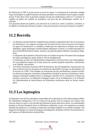 Les spirochetes
102/122 Bactériologie - Service de Bactériologie 2002 - 2003
été infecté par le VIH et ne pas encore en avoir les signes. Le traitement de la première maladie
risque de décapiter la syphilis (absence de lésions primaires ou secondaires) sans la guérir complè-
tement. Il faut donc traiter la première maladie soit par des antibiotiques actifs sur T. pallidum et
capables de guérir une syphilis en incubation, soit alors par des antibiotiques inactifs sur T.
pallidum.
Une personne atteinte de syphilis a une immunité de surinfection contre T.pallidum. Toutefois, si
la syphilis est traitée précocement et guérie, cette personne peut à nouveau contracter la syphilis.
11.2 Borrelia
1. Les Borrelia sont des bactéries irrégulièrement spiralées responsables des Fièvres récurrentes
(ou borrélioses). Les rongeurs sauvages sont les réservoirs de virus et les pous ou les tiques,
les agents de transmission. La maladie se traduit par une septicémie à rechutes avec tuphos,
arthralgies, signes méningées et parfois hépato-spléniques et rénaux. La courbe thermique tra-
duit un état fébrile brutal et intense, faisant se succéder des phases fébriles et des phases d'apy-
réxie.
Le diagnostic de la maladie se fait par la mise en évidence du germe à l'examen microscopique
du sang (centrifugation, goutte épaisse). Pas de sérodiagnostic.
Le traitement est basé sur l'administration d'ampicilline, de tétracycline ou de chloramphéni-
col. La prophylaxie repose sur la lutte contre les vecteurs (hygiène corporelle, vestimentaire
et de l'habitat, insecticides).
2. Une forme récemment reconnue (1983) de borreliose, due à B.burgdorferi, transmise par une
tique et dont le réservoir du germe est constitué de mammifères sauvages ou domestiques, est
la maladie de LYME. Cette maladie est caractérisée par des manifestations cutanées (erythe-
ma chronicum migrans), articulaires (oligoarthrites touchant les grosses articulations), neuro-
logiques (méningite lymphocytaire) et cardiaques (troubles de la conduction) évoluant par
poussées successives. Le diagnostic biologique repose sur le sérodiagnostic et le traitement
sur l'administration de tétracyclineou de β-lactamine (ceftriaxone pour les formes ménin-
gées).
11.3 Les leptospira
Le leptospires sont de fins spirochètes responsables de la leptospirose ictéro-hémorragique (Mala-
die à déclaration obligatoire nº 18). Les réservoirs de germes sont les rongeurs (rat, souris), mais
aussi les chiens, les porcs et les bovidés qui éliminent le germe dans leurs urines. La contamination
humaine se fait par absorption d'eau ou d'aliments contaminés, ou par voie muqueuse ou cutanée
(maladie des égoutiers). La maladie se traduit par une hépato-néphrite avec atteinte méningée. Son
diagnostic biologique est surtout sérologique (sérodiagnostic de Martin et Petit). Son traitement cu-
ratif repose sur l'administration de pénicilline.
 