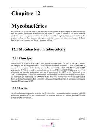 Mycobactéries
2002 - 2003 Bactériologie - Service de Bactériologie 103/122
Chapitre 12
Mycobactéries
Les bactéries du genre Mycobacterium sont des bacilles qui ne se colorent pas facilement mais qui,
une fois colorés, résistent à la décoloration par l'acide et l'alcool et sont de ce fait dits « acido-al-
coolo-résistants ». Le genre comprend de nombreuses espèces saprophytes ou commensales et des
espèces pathogènes dont les deux principales sont : Mycobacterium tuberculosis, agent de la tu-
berculose, et Mycobacterium leprae, agent de la lèpre.
12.1 Mycobacterium tuberculosis
12.1.1 Historique
Au début du XIXe
siècle, LAENNEC individualise la tuberculose. En 1865, VILLEMIN montre
qu'il s'agit d'une maladie inoculable à l'animal et transmissible d'un animal à l'autre. Robert KOCH
découvre et cultive en 1882 le bacille responsable. Entre 1908 à 1920, CALMETTE et GUERIN
préparent le B.C.G., la première vaccination ayant lieu en 1921. WAKSMAN découvre en 1944 la
streptomycine, premier antibiotique actif sur M.tuberculosis. En 1952 arrive l'isoniazide et, en
1967, la rifampicine. Malgré ces découvertes, la tuberculose est encore un des plus grands fléaux
de l'humanité qui entraine en l'an 2000 près de de10 millions de nouveaux cas et plus de trois mil-
lions de morts chaque année dans le monde. L'épidémiologie et la gravité de la maladie sont aggra-
vées par l'épidémie de SIDA.
12.1.2 Habitat
M.tuberculosis est un parasite strict de l'espèce humaine. La transmission interhumaine est habi-
tuellement directe et se fait par voie aérienne. Les animaux familiers de l'homme peuvent occasion-
nellement être contaminés.
 