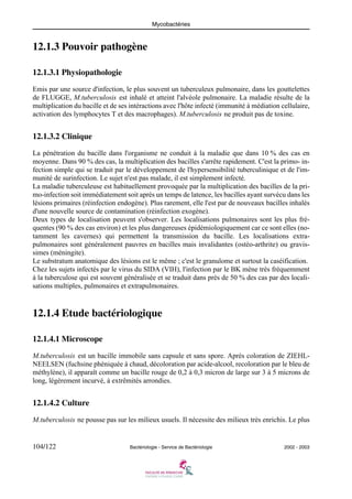 Mycobactéries
104/122 Bactériologie - Service de Bactériologie 2002 - 2003
12.1.3 Pouvoir pathogène
12.1.3.1 Physiopathologie
Emis par une source d'infection, le plus souvent un tuberculeux pulmonaire, dans les gouttelettes
de FLUGGE, M.tuberculosis est inhalé et atteint l'alvéole pulmonaire. La maladie résulte de la
multiplication du bacille et de ses intéractions avec l'hôte infecté (immunité à médiation cellulaire,
activation des lymphocytes T et des macrophages). M.tuberculosis ne produit pas de toxine.
12.1.3.2 Clinique
La pénétration du bacille dans l'organisme ne conduit à la maladie que dans 10 % des cas en
moyenne. Dans 90 % des cas, la multiplication des bacilles s'arrête rapidement. C'est la primo- in-
fection simple qui se traduit par le développement de l'hypersensibilité tuberculinique et de l'im-
munité de surinfection. Le sujet n'est pas malade, il est simplement infecté.
La maladie tuberculeuse est habituellement provoquée par la multiplication des bacilles de la pri-
mo-infection soit immédiatement soit après un temps de latence, les bacilles ayant survécu dans les
lésions primaires (réinfection endogène). Plus rarement, elle l'est par de nouveaux bacilles inhalés
d'une nouvelle source de contamination (réinfection exogène).
Deux types de localisation peuvent s'observer. Les localisations pulmonaires sont les plus fré-
quentes (90 % des cas environ) et les plus dangereuses épidémiologiquement car ce sont elles (no-
tamment les cavernes) qui permettent la transmission du bacille. Les localisations extra-
pulmonaires sont généralement pauvres en bacilles mais invalidantes (ostéo-arthrite) ou gravis-
simes (méningite).
Le substratum anatomique des lésions est le même ; c'est le granulome et surtout la caséification.
Chez les sujets infectés par le virus du SIDA (VIH), l'infection par le BK mène très fréquemment
à la tuberculose qui est souvent généralisée et se traduit dans près de 50 % des cas par des locali-
sations multiples, pulmonaires et extrapulmonaires.
12.1.4 Etude bactériologique
12.1.4.1 Microscope
M.tuberculosis est un bacille immobile sans capsule et sans spore. Après coloration de ZIEHL-
NEELSEN (fuchsine phéniquée à chaud, décoloration par acide-alcool, recoloration par le bleu de
méthylène), il apparaît comme un bacille rouge de 0,2 à 0,3 micron de large sur 3 à 5 microns de
long, légèrement incurvé, à extrêmités arrondies.
12.1.4.2 Culture
M.tuberculosis ne pousse pas sur les milieux usuels. Il nécessite des milieux très enrichis. Le plus
 