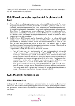 Mycobactéries
106/122 Bactériologie - Service de Bactériologie 2002 - 2003
Détruit par l'alcool en 5 minutes, M.tuberculosis résiste plus que les autres bactéries aux acides di-
lués, aux antiseptiques et aux détergents.
12.1.5 Pouvoir pathogène expérimental. Le phénomène de
Koch
1. M.tuberculosis est pathogène pour de nombreux animaux de laboratoire mais il n'est pas pa-
thogène pour les bovidés. L'animal le plus sensible est le cobaye. Quelle que soit la voie d'ino-
culation et le nombre de bacilles inoculés, il fait une tuberculose progressivement mortelle :
15 jours à 3 semaines après l'inoculation d'un million de bacilles, un nodule se forme au point
d'inoculation. Ce nodule s'ulcère et laisse sourdre un pus blanchâtre, homogène, que l'on ap-
pelle caseum, caractéristique des nécroses caséeuses. L'ulcération va persister jusqu'à la mort
de l'animal. Celle-ci survient par essaimage lymphatique des bacilles et atteinte des princi-
paux viscères (rate, foie, poumons).
2. En 1890, Robert KOCH constate que la réinoculation de bacilles à un cobaye déjà inoculé
n'est pas suivie des mêmes lésions que la primo-inoculation. C'est le phénomène de KOCH
qui se traduit de la manière suivante : d'abord une ulcération nécrotique se forme en 2 à 3
jours au point d'inoculation alors qu'elle se forme en 3 à 4 semaines après la primo-
inoculation ; ensuite, l'ulcération nécrotique guérit spontanément alors que l'ulcération de la
primo-inoculation persiste jusqu'à la mort de l'animal.
Du phénomène de KOCH on peut tirer les déductions suivantes :
— Parce qu'il réagit plus vite à la réinoculation qu'à la primo-inoculation, le cobaye déjà
inoculé est hypersensible aux constituants du bacille de KOCH : c'est l'hypersensibilité
ou l'allergie tuberculeuse qui signe la primo-infection. Pour mettre en évidence l'état
d'hypersensibilité il n'est pas nécessaire d'injecter des bacilles entiers vivants ou morts.
Il suffit d'injecter un extrait protéinique de bacille, la tuberculine. Chez l'homme, l'hy-
persensibilité à la tuberculine se recherche par intradermoréaction de Mantoux, seule
méthode satisfaisante, ou par cuti-réaction, timbre et bague tuberculinique.
— Parce que la lésion de réinoculation guérit spontanément alors que la lésion de primo-
infection persiste jusqu'à la mort, le cobaye déjà inoculé a une immunité de surinfection.
On peut reproduire artificiellement l'état d'immunité de surinfection en inoculant au co-
baye et à l'homme une mycobactérie vivante et atténuée, le B.C.G.
12.1.6 Diagnostic bactériologique
12.1.6.1 Diagnostic direct
Le diagnostic de certitude de la tuberculose repose sur la mise en évidence de Mycobacterium
tuberculosis dans les prélèvements pathologiques : crachats et tubages gastriques pour la tubercu-
lose pulmonaire ; urines, liquides de ponction des séreuses, etc… pour les autres localisations tu-
berculeuses.
 