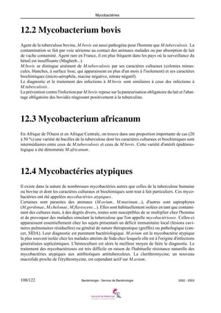 Mycobactéries
108/122 Bactériologie - Service de Bactériologie 2002 - 2003
12.2 Mycobacterium bovis
Agent de la tuberculose bovine, M.bovis est aussi pathogène pour l'homme que M.tuberculosis. La
contamination se fait par voie aérienne au contact des animaux malades ou par absorption de lait
de vache contaminé. Agent rare en France, il est plus fréquent dans les pays où la surveillance du
bétail est insuffisante (Maghreb...).
M.bovis se distingue aisément de M.tuberculosis par ses caractères culturaux (colonies minus-
cules, blanches, à surface lisse, qui apparaissent en plus d'un mois à l'isolement) et ses caractères
biochimiques (micro-aérophile, niacine négative, nitrate négatif).
Le diagnostic et le traitement des infections à M.bovis sont similaires à ceux des infections à
M.tuberculosis.
La prévention contre l'infection par M.bovis repose sur la pasteurisation obligatoire du lait et l'abat-
tage obligatoire des bovidés réagissant positivement à la tuberculine.
12.3 Mycobacterium africanum
En Afrique de l'Ouest et en Afrique Centrale, on trouve dans une proportion importante de cas (20
à 50 %) une variété de bacilles de la tuberculose dont les caractères culturaux et biochimiques sont
intermédiaires entre ceux de M.tuberculosis et ceux de M.bovis. Cette variété d'intérêt épidémio-
logique a été dénommée M.africanum.
12.4 Mycobactéries atypiques
Il existe dans la nature de nombreuses mycobactéries autres que celles de la tuberculose humaine
ou bovine et dont les caractères culturaux et biochimiques sont tout à fait particuliers. Ces myco-
bactéries ont été appelées mycobactéries atypiques.
Certaines sont parasites des animaux (M.avium, M.marinum...), d'autres sont saprophytes
(M.gordonae, M.chelonae, M.flavescens...). Elles sont habituellement isolées en tant que contami-
nant des cultures mais, à des degrés divers, toutes sont susceptibles de se multiplier chez l'homme
et de provoquer des maladies simulant la tuberculose que l'on appelle mycobactérioses. Celles-ci
apparaissent essentiellement chez les sujets présentant un déficit immunitaire local (lésions cavi-
taires pulmonaires résiduelles) ou général de nature thérapeutique (greffés) ou pathologique (can-
cer, SIDA). Leur diagnostic est purement bactériologique. M.avium est la mycobactérie atypique
la plus souvent isolée chez les malades atteints de Sida chez lesquels elle est à l'origine d'infections
généralisées septicémiques. L'hémoculture est alors le meilleur moyen de faire le diagnostic. Le
traitement des mycobactérioses est très difficile en raison de l'habituelle résistance naturelle des
mycobactéries atypiques aux antibiotiques antituberculeux. La clarithromycine, un nouveau
macrolide proche de l'érythromycine, est cependant actif sur M.avium.
 