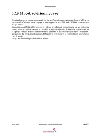 Mycobactéries
2002 - 2003 Bactériologie - Service de Bactériologie 109/122
12.5 Mycobactérium leprae
Considérée souvent comme une maladie du Moyen-Age qui aurait maintenant disparu, la lèpre est
une maladie d'actualité dans les pays en développement avec 600 000 à 800 000 nouveaux-cas
chaque année.
L'agent responsable de la lèpre, M.leprae, est une mycobactérie non cultivable sur les milieux de
culture artificiels mais seulement in vivo dans le coussinet plantaire de la souris. Le diagnostic de
la lèpre est clinique et le rôle du laboratoire est de mettre en évidence le bacille après l'examen mi-
croscopique des prélèvements cutanés, de la cultiver et de mesurer sa sensibilité aux antibiotiques
chez la souris.
Il n'y a pas de sérodiagnostic fiable de la lèpre.
 