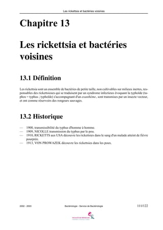 Les rickettsia et bactéries voisines
2002 - 2003 Bactériologie - Service de Bactériologie 111/122
Chapitre 13
Les rickettsia et bactéries
voisines
13.1 Définition
Les rickettsia sont un ensemble de bactéries de petite taille, non cultivables sur milieux inertes, res-
ponsables des rickettsioses qui se traduisent par un syndrome infectieux évoquant la typhoïde (tu-
phos = typhus ; typhoïde) s'accompagnant d'un exanthème, sont transmises par un insecte vecteur,
et ont comme réservoirs des rongeurs sauvages.
13.2 Historique
— 1900, transmissibilité du typhus d'homme à homme.
— 1909, NICOLLE transmission du typhus par le pou.
— 1910, RICKETTS aux USA découvre les rickettsies dans le sang d'un malade atteint de fièvre
pourprée.
— 1913, VON PROWAZEK découvre les rickettsies dans les poux.
 