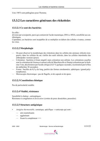 Les rickettsia et bactéries voisines
2002 - 2003 Bactériologie - Service de Bactériologie 113/122
Unis 1987) sont pathogènes pour l'homme.
13.3.2 Les caractères généraux des rickettsies
13.3.2.1 Ce sont des bactéries
En effet :
division par scissiparité, paroi qui contient de l'acide muramique, DNA et RNA, sensibilité aux an-
tibiotiques.
Cependant, ces bactéries sont incapables de se multiplier en dehors des cellules vivantes, comme
les virus.
13.3.2.2 Morphologie
— On peut observer la morphologie des rickettsies dans les cellules des animaux infectés (ron-
geurs), dans les cellules du sac vitellin des œufs infectés, dans les cellules intestinales des
arthropodes vecteurs (poux).
— Coloration : bactéries à Gram négatif, mais coloration non utilisée. Les colorations usuelles
sont la coloration de Giemsa et surtout celle de Macchiavello et Stamp (coloration par la fuch-
sine 5 mn, décoloration par l'acide citrique à 0,5 % quelques secondes, recoloration par le bleu
de méthylène 30 secondes).
— Forme : bacilles de 0,5 μ de long, parfois des formes enrubannées, sphériques. (grand poly-
morphisme).
— Microscopie électronique : pas de flagelle, ni de capsule ni de spore.
13.3.2.3 Constitution chimique
Pas de particularité notable.
13.3.2.4 Vitalité, résistance
Sensibilité à chaleur - antiseptiques.
Résistance à congélation et dessication (crottes de poux desséchées, poussière).
13.3.2.5 Structure antigénique
• Antigène thermostable, somatique, spécifique → anticorps qui sont :
— séro neutralisants
— agglutinant
— fixant le complément +++
 