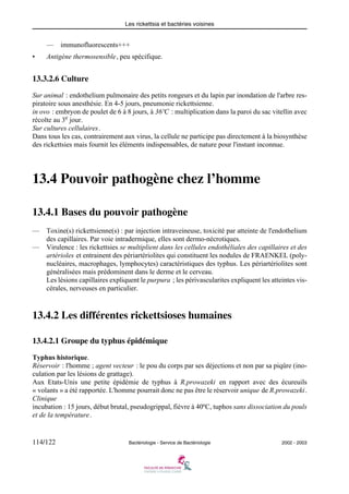 Les rickettsia et bactéries voisines
114/122 Bactériologie - Service de Bactériologie 2002 - 2003
— immunofluorescents+++
• Antigène thermosensible, peu spécifique.
13.3.2.6 Culture
Sur animal : endothelium pulmonaire des petits rongeurs et du lapin par inondation de l'arbre res-
piratoire sous anesthésie. En 4-5 jours, pneumonie rickettsienne.
in ovo : embryon de poulet de 6 à 8 jours, à 36ºC : multiplication dans la paroi du sac vitellin avec
récolte au 3e
jour.
Sur cultures cellulaires.
Dans tous les cas, contrairement aux virus, la cellule ne participe pas directement à la biosynthèse
des rickettsies mais fournit les éléments indispensables, de nature pour l'instant inconnue.
13.4 Pouvoir pathogène chez l’homme
13.4.1 Bases du pouvoir pathogène
— Toxine(s) rickettsienne(s) : par injection intraveineuse, toxicité par atteinte de l'endothelium
des capillaires. Par voie intradermique, elles sont dermo-nécrotiques.
— Virulence : les rickettsies se multiplient dans les cellules endothéliales des capillaires et des
artérioles et entrainent des périartériolites qui constituent les nodules de FRAENKEL (poly-
nucléaires, macrophages, lymphocytes) caractéristiques des typhus. Les périartériolites sont
généralisées mais prédominent dans le derme et le cerveau.
Les lésions capillaires expliquent le purpura ; les périvascularites expliquent les atteintes vis-
cérales, nerveuses en particulier.
13.4.2 Les différentes rickettsioses humaines
13.4.2.1 Groupe du typhus épidémique
Typhus historique.
Réservoir : l'homme ; agent vecteur : le pou du corps par ses déjections et non par sa piqûre (ino-
culation par les lésions de grattage).
Aux Etats-Unis une petite épidémie de typhus à R.prowazeki en rapport avec des écureuils
« volants » a été rapportée. L'homme pourrait donc ne pas être le réservoir unique de R.prowazeki.
Clinique
incubation : 15 jours, début brutal, pseudogrippal, fièvre à 40ºC, tuphos sans dissociation du pouls
et de la température.
 