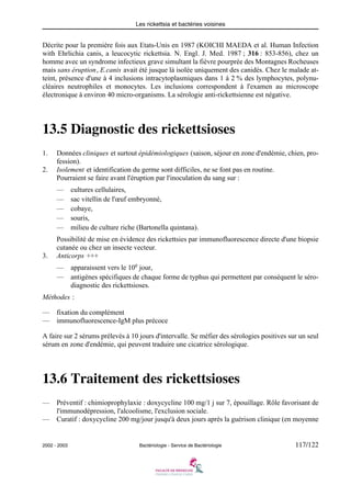 Les rickettsia et bactéries voisines
2002 - 2003 Bactériologie - Service de Bactériologie 117/122
Décrite pour la première fois aux Etats-Unis en 1987 (KOICHI MAEDA et al. Human Infection
with Ehrlichia canis, a leucocytic rickettsia. N. Engl. J. Med. 1987 ; 316 : 853-856), chez un
homme avec un syndrome infectieux grave simultant la fièvre pourprée des Montagnes Rocheuses
mais sans éruption, E.canis avait été jusque là isolée uniquement des canidés. Chez le malade at-
teint, présence d'une à 4 inclusions intracytoplasmiques dans 1 à 2 % des lymphocytes, polynu-
cléaires neutrophiles et monocytes. Les inclusions correspondent à l'examen au microscope
électronique à environ 40 micro-organisms. La sérologie anti-rickettsienne est négative.
13.5 Diagnostic des rickettsioses
1. Données cliniques et surtout épidémiologiques (saison, séjour en zone d'endémie, chien, pro-
fession).
2. Isolement et identification du germe sont difficiles, ne se font pas en routine.
Pourraient se faire avant l'éruption par l'inoculation du sang sur :
— cultures cellulaires,
— sac vitellin de l'œuf embryonné,
— cobaye,
— souris,
— milieu de culture riche (Bartonella quintana).
Possibilité de mise en évidence des rickettsies par immunofluorescence directe d'une biopsie
cutanée ou chez un insecte vecteur.
3. Anticorps +++
— apparaissent vers le 10e
jour,
— antigènes spécifiques de chaque forme de typhus qui permettent par conséquent le séro-
diagnostic des rickettsioses.
Méthodes :
— fixation du complément
— immunofluorescence-IgM plus précoce
A faire sur 2 sérums prélevés à 10 jours d'intervalle. Se méfier des sérologies positives sur un seul
sérum en zone d'endémie, qui peuvent traduire une cicatrice sérologique.
13.6 Traitement des rickettsioses
— Préventif : chimioprophylaxie : doxycycline 100 mg/1 j sur 7, épouillage. Rôle favorisant de
l'immunodépression, l'alcoolisme, l'exclusion sociale.
— Curatif : doxycycline 200 mg/jour jusqu'à deux jours après la guérison clinique (en moyenne
 