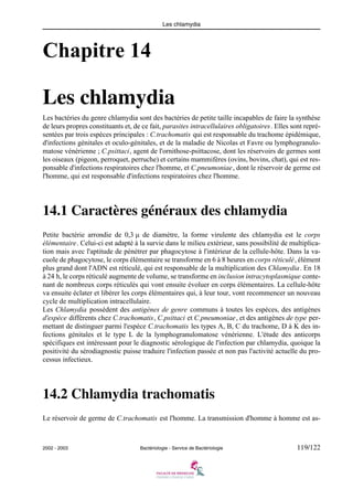Les chlamydia
2002 - 2003 Bactériologie - Service de Bactériologie 119/122
Chapitre 14
Les chlamydia
Les bactéries du genre chlamydia sont des bactéries de petite taille incapables de faire la synthèse
de leurs propres constituants et, de ce fait, parasites intracellulaires obligatoires. Elles sont repré-
sentées par trois espèces principales : C.trachomatis qui est responsable du trachome épidémique,
d'infections génitales et oculo-génitales, et de la maladie de Nicolas et Favre ou lymphogranulo-
matose vénérienne ; C.psittaci, agent de l'ornithose-psittacose, dont les réservoirs de germes sont
les oiseaux (pigeon, perroquet, perruche) et certains mammifères (ovins, bovins, chat), qui est res-
ponsable d'infections respiratoires chez l'homme, et C.pneumoniae, dont le réservoir de germe est
l'homme, qui est responsable d'infections respiratoires chez l'homme.
14.1 Caractères généraux des chlamydia
Petite bactérie arrondie de 0,3 μ de diamètre, la forme virulente des chlamydia est le corps
élémentaire. Celui-ci est adapté à la survie dans le milieu extérieur, sans possibilité de multiplica-
tion mais avec l'aptitude de pénétrer par phagocytose à l'intérieur de la cellule-hôte. Dans la va-
cuole de phagocytose, le corps élémentaire se transforme en 6 à 8 heures en corps réticulé, élément
plus grand dont l'ADN est réticulé, qui est responsable de la multiplication des Chlamydia. En 18
à 24 h, le corps réticulé augmente de volume, se transforme en inclusion intracytoplasmique conte-
nant de nombreux corps réticulés qui vont ensuite évoluer en corps élémentaires. La cellule-hôte
va ensuite éclater et libérer les corps élémentaires qui, à leur tour, vont recommencer un nouveau
cycle de multiplication intracellulaire.
Les Chlamydia possèdent des antigènes de genre communs à toutes les espèces, des antigènes
d'espèce différents chez C.trachomatis, C.psittaci et C.pneumoniae, et des antigènes de type per-
mettant de distinguer parmi l'espèce C.trachomatis les types A, B, C du trachome, D à K des in-
fections génitales et le type L de la lymphogranulomatose vénérienne. L'étude des anticorps
spécifiques est intéressant pour le diagnostic sérologique de l'infection par chlamydia, quoique la
positivité du sérodiagnostic puisse traduire l'infection passée et non pas l'activité actuelle du pro-
cessus infectieux.
14.2 Chlamydia trachomatis
Le réservoir de germe de C.trachomatis est l'homme. La transmission d'homme à homme est as-
 