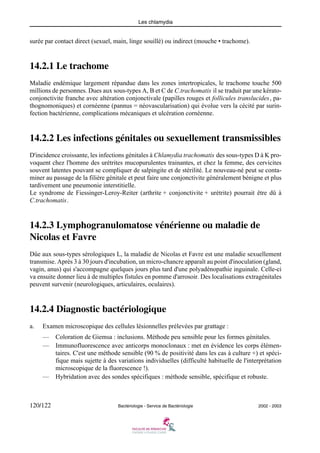 Les chlamydia
120/122 Bactériologie - Service de Bactériologie 2002 - 2003
surée par contact direct (sexuel, main, linge souillé) ou indirect (mouche • trachome).
14.2.1 Le trachome
Maladie endémique largement répandue dans les zones intertropicales, le trachome touche 500
millions de personnes. Dues aux sous-types A, B et C de C.trachomatis il se traduit par une kérato-
conjonctivite franche avec altération conjonctivale (papilles rouges et follicules translucides, pa-
thognomoniques) et cornéenne (pannus = néovascularisation) qui évolue vers la cécité par surin-
fection bactérienne, complications mécaniques et ulcération cornéenne.
14.2.2 Les infections génitales ou sexuellement transmissibles
D'incidence croissante, les infections génitales à Chlamydia trachomatis des sous-types D à K pro-
voquent chez l'homme des urétrites mucopurulentes trainantes, et chez la femme, des cervicites
souvent latentes pouvant se compliquer de salpingite et de stérilité. Le nouveau-né peut se conta-
miner au passage de la filière génitale et peut faire une conjonctivite généralement bénigne et plus
tardivement une pneumonie interstitielle.
Le syndrome de Fiessinger-Leroy-Reiter (arthrite + conjonctivite + urétrite) pourrait être dû à
C.trachomatis.
14.2.3 Lymphogranulomatose vénérienne ou maladie de
Nicolas et Favre
Dûe aux sous-types sérologiques L, la maladie de Nicolas et Favre est une maladie sexuellement
transmise. Après 3 à 30 jours d'incubation, un micro-chancre apparaît au point d'inoculation (gland,
vagin, anus) qui s'accompagne quelques jours plus tard d'une polyadénopathie inguinale. Celle-ci
va ensuite donner lieu à de multiples fistules en pomme d'arrosoir. Des localisations extragénitales
peuvent survenir (neurologiques, articulaires, oculaires).
14.2.4 Diagnostic bactériologique
a. Examen microscopique des cellules lésionnelles prélevées par grattage :
— Coloration de Giemsa : inclusions. Méthode peu sensible pour les formes génitales.
— Immunofluorescence avec anticorps monoclonaux : met en évidence les corps élémen-
taires. C'est une méthode sensible (90 % de positivité dans les cas à culture +) et spéci-
fique mais sujette à des variations individuelles (difficulté habituelle de l'interprétation
microscopique de la fluorescence !).
— Hybridation avec des sondes spécifiques : méthode sensible, spécifique et robuste.
 