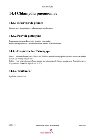 Les chlamydia
122/122 Bactériologie - Service de Bactériologie 2002 - 2003
14.4 Chlamydia pneumoniae
14.4.1 Réservoir de germes
Homme avec transmission exclusivement interhumaine.
14.4.2 Pouvoir pathogène
Pneumonie atypique, bronchite, sinusite, pharyngite.
Rôle dans la genèse de l'athérosclérose en cours d'éclaircissement.
14.4.3 Diagnostic bactériologique
Direct : immunofluorescence directe sur frottis d'écouvillonnage pharyngé avec anticorps mono-
clonal. La culture est difficile
Indirect : par micro-immunofluorescence, les anticorps spécifiques apparaissent 3 semaines après
la primoinfection (titre significatif > 512).
14.4.4 Traitement
Cyclines, macrolides.
 